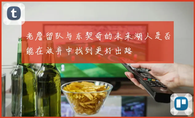 老詹留队与东契奇的未来湖人是否能在放弃中找到更好出路