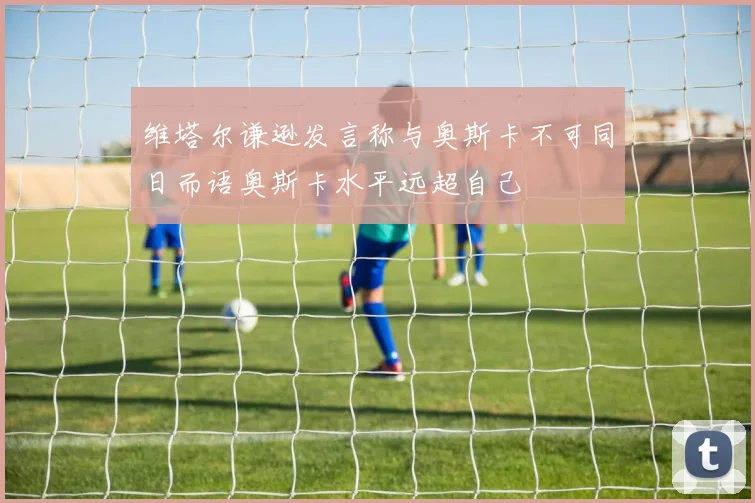 维塔尔谦逊发言称与奥斯卡不可同日而语奥斯卡水平远超自己