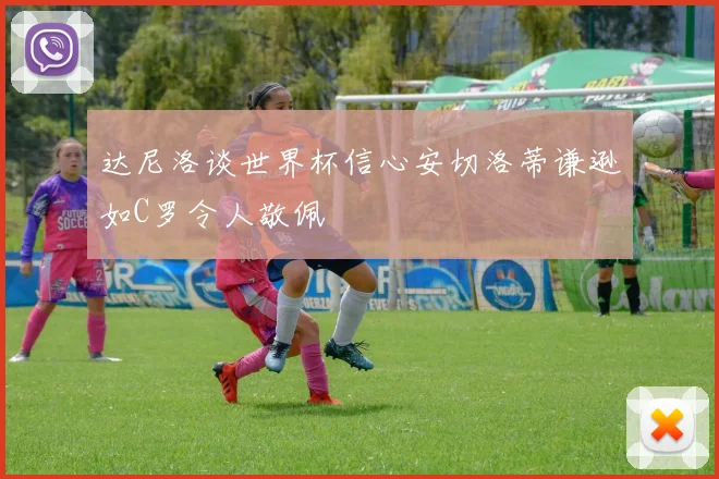 达尼洛谈世界杯信心安切洛蒂谦逊如C罗令人敬佩