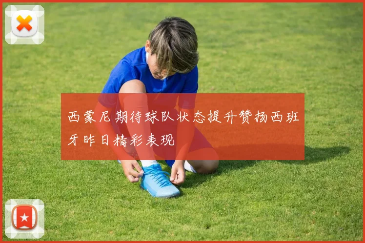 西蒙尼期待球队状态提升赞扬西班牙昨日精彩表现