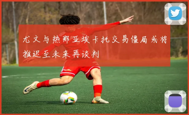 尤文与热那亚埃卡托交易僵局或将推迟至未来再谈判