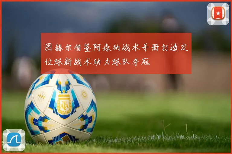图赫尔借鉴阿森纳战术手册打造定位球新战术助力球队夺冠