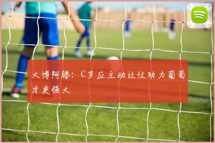 大博阿滕：C罗应主动让位助力葡萄牙更强大