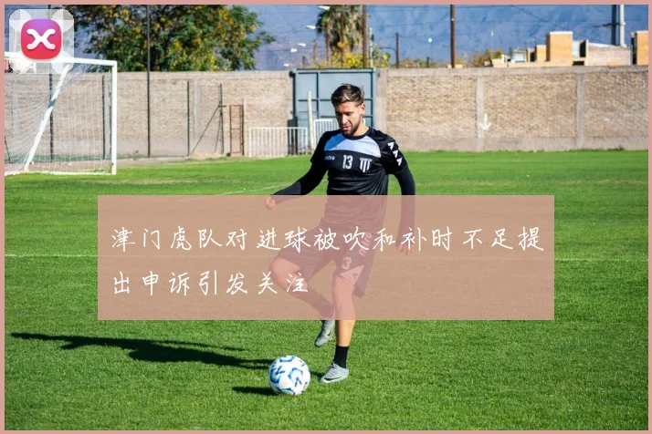 津门虎队对进球被吹和补时不足提出申诉引发关注