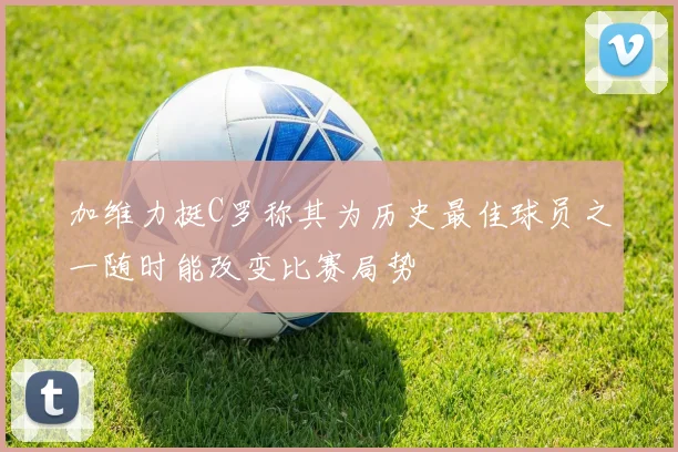 加维力挺C罗称其为历史最佳球员之一随时能改变比赛局势