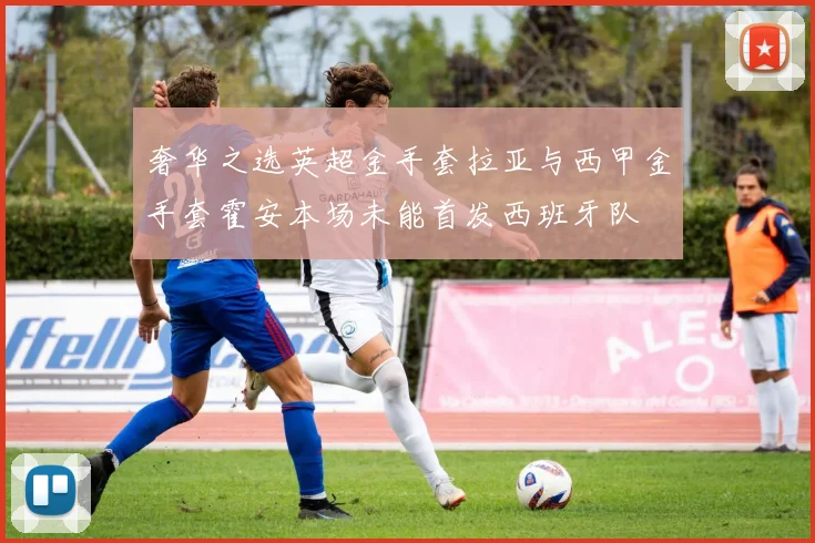 奢华之选英超金手套拉亚与西甲金手套霍安本场未能首发西班牙队
