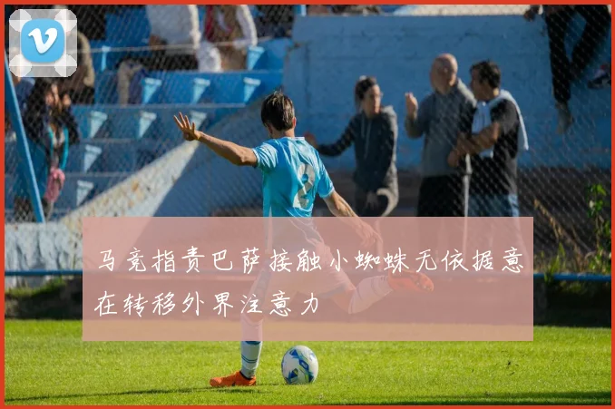 马竞指责巴萨接触小蜘蛛无依据意在转移外界注意力