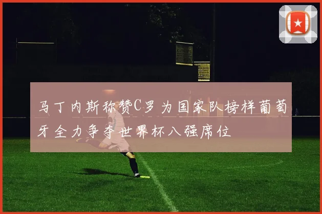 马丁内斯称赞C罗为国家队榜样葡萄牙全力争夺世界杯八强席位
