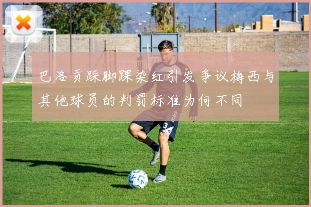 巴洛贡踩脚踝染红引发争议梅西与其他球员的判罚标准为何不同