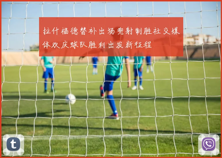 拉什福德替补出场兜射制胜社交媒体欢庆球队胜利出发新征程