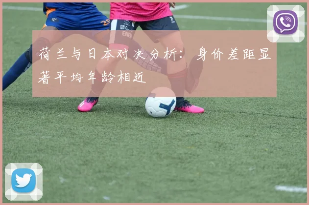荷兰与日本对决分析：身价差距显著平均年龄相近