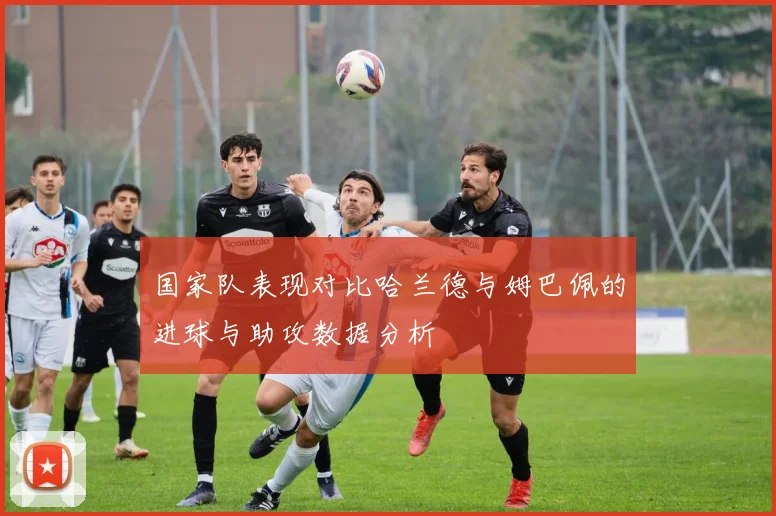 国家队表现对比哈兰德与姆巴佩的进球与助攻数据分析