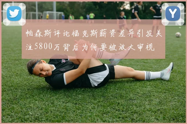 帕森斯评论福克斯薪资差异引发关注5800万背后为何要被放大审视