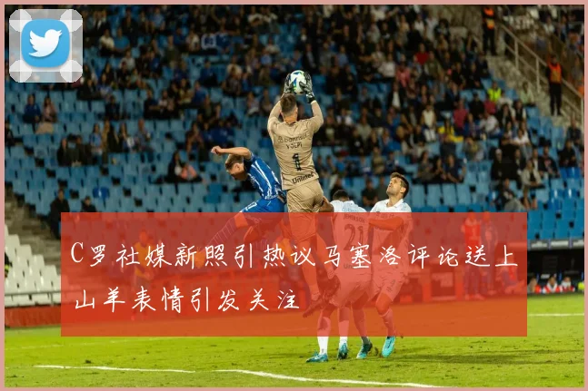 C罗社媒新照引热议马塞洛评论送上山羊表情引发关注