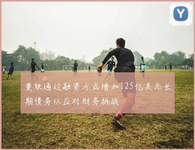 曼联通过融资方式增加125亿美元长期债务以应对财务挑战