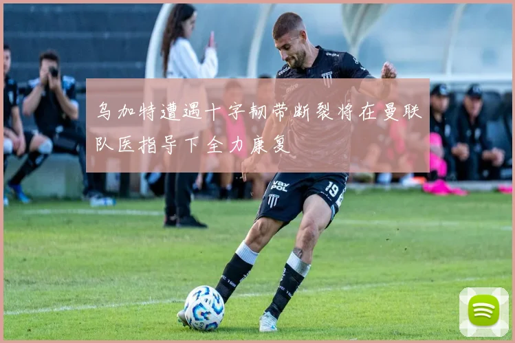 乌加特遭遇十字韧带断裂将在曼联队医指导下全力康复