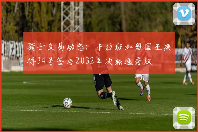 骑士交易动态：卡拉班加盟国王换得34号签与2032年次轮选秀权