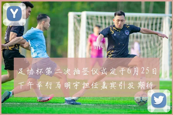足协杯第二次抽签仪式定于6月25日下午举行马明宇担任嘉宾引发期待