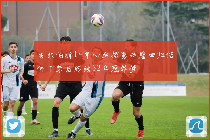 吉尔伯特14年心血招募老詹回归信件下架后终结52年冠军梦