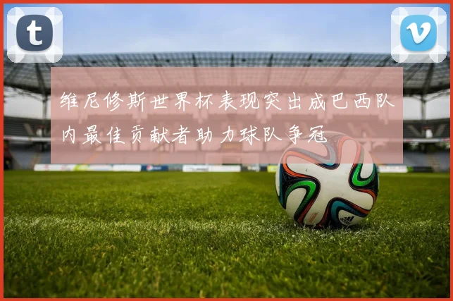 维尼修斯世界杯表现突出成巴西队内最佳贡献者助力球队争冠