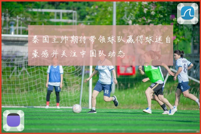 泰国主帅期待带领球队赢得球迷自豪感并关注中国队动态
