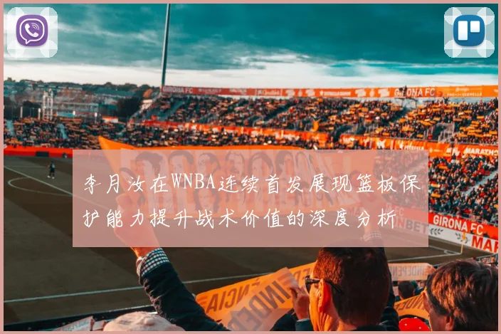 李月汝在WNBA连续首发展现篮板保护能力提升战术价值的深度分析