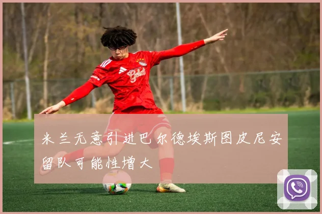 米兰无意引进巴尔德埃斯图皮尼安留队可能性增大