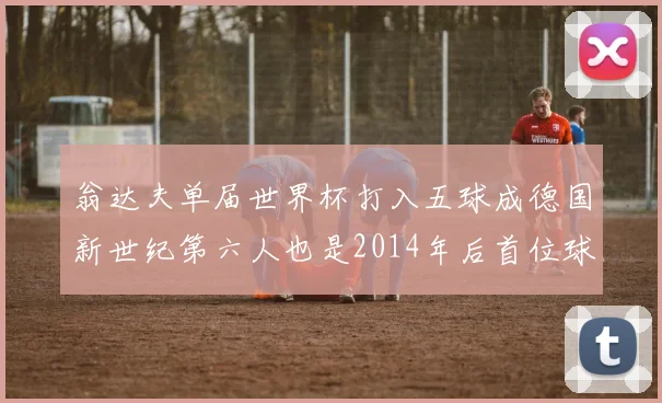 翁达夫单届世界杯打入五球成德国新世纪第六人也是2014年后首位球员